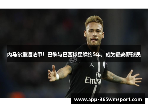 内马尔重返法甲!巴黎与巴西球星续约5年,成为最高薪球员