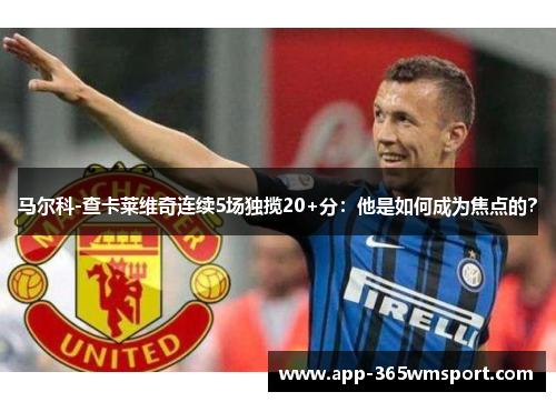 马尔科-查卡莱维奇连续5场独揽20+分:他是如何成为焦点的?
